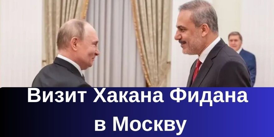 Визит Хакана Фидана в Москву: дипломатия, за которой следил весь мир